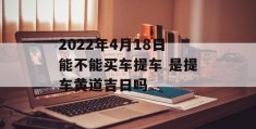 2022年4月18日能不能买车提车 是提车黄道吉日吗