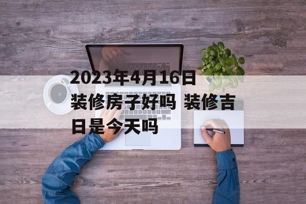 2023年4月16日装修房子好吗 装修吉日是今天吗 运势屋