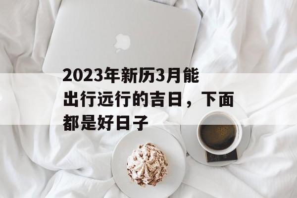 2023年新历3月能出行远行的吉日，下面都是好日子