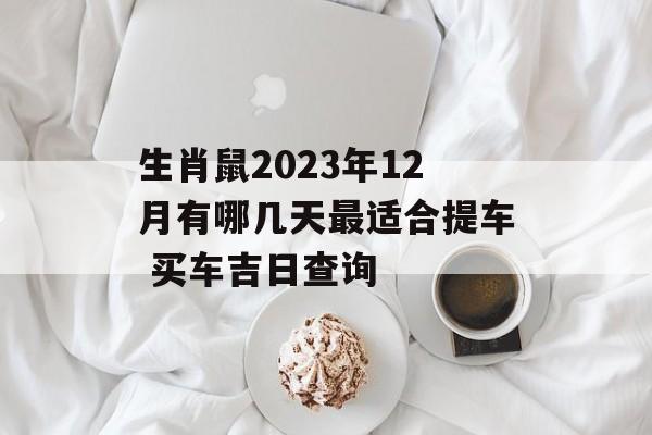 生肖鼠2023年12月有哪几天最适合提车 买车吉日查询 运势屋