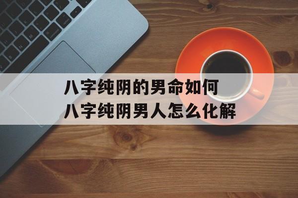 八字纯阴的男命如何 八字纯阴男人怎么化解