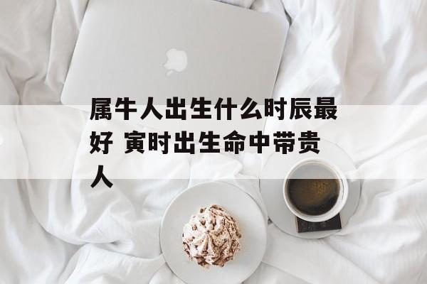 属牛人出生什么时辰最好 寅时出生命中带贵人